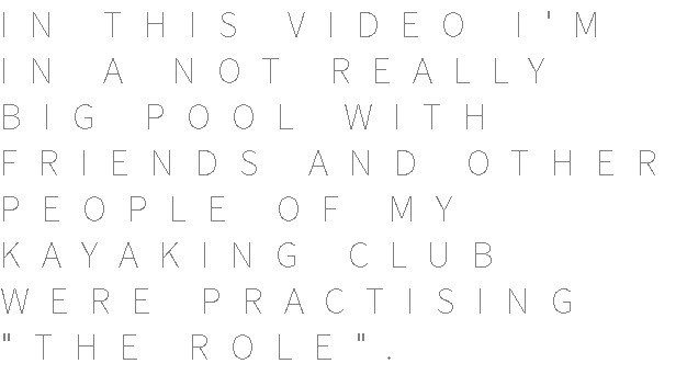 IN THIS VIDEO I'M IN A NOT REALLY BIG POOL WITH FRIENDS AND OTHER PEOPLE OF MY KAYAKING CLUB WERE PRACTISING "THE ROLE".